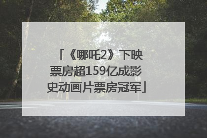 《哪吒2》下映 票房超159亿成影史动画片票房冠军