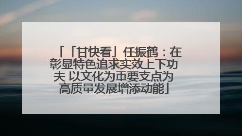 「甘快看」任振鹤：在彰显特色追求实效上下功夫 以文化为重要支点为高质量发展增添动能