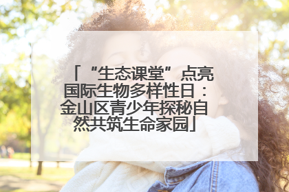 “生态课堂”点亮国际生物多样性日：金山区青少年探秘自然共筑生命家园