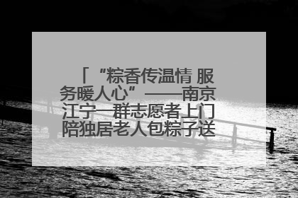 “粽香传温情 服务暖人心”——南京江宁一群志愿者上门陪独居老人包粽子送去节日的欢乐