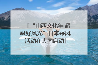 “山西文化年·超级好风光”日本采风活动在大同启动