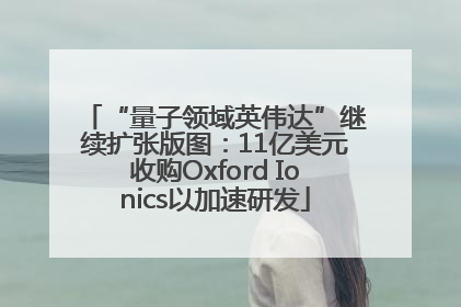 “量子领域英伟达”继续扩张版图：11亿美元收购Oxford Ionics以加速研发