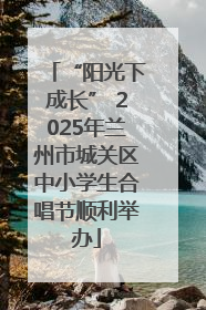 “阳光下成长” 2025年兰州市城关区中小学生合唱节顺利举办