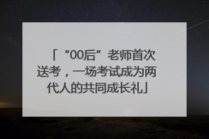 “00后”老师首次送考，一场考试成为两代人的共同成长礼