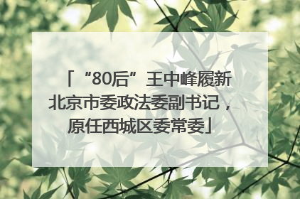 “80后”王中峰履新北京市委政法委副书记，原任西城区委常委