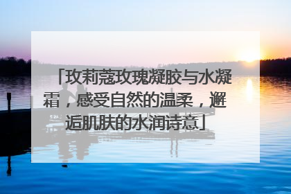 玫莉蔻玫瑰凝胶与水凝霜，感受自然的温柔，邂逅肌肤的水润诗意