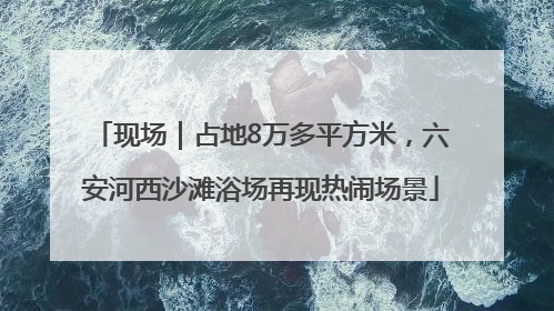 现场｜占地8万多平方米，六安河西沙滩浴场再现热闹场景