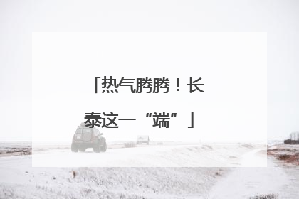 热气腾腾！长泰这一“端”