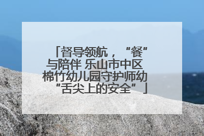 督导领航，“餐”与陪伴 乐山市中区棉竹幼儿园守护师幼“舌尖上的安全”