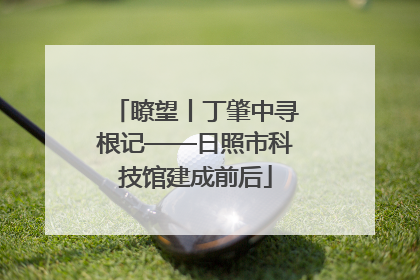 瞭望丨丁肇中寻根记——日照市科技馆建成前后