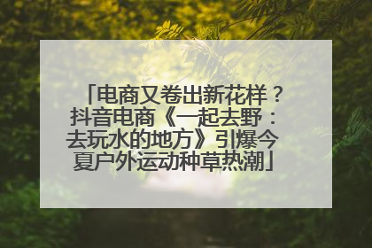 电商又卷出新花样？抖音电商《一起去野：去玩水的地方》引爆今夏户外运动种草热潮