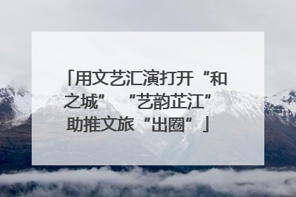 用文艺汇演打开“和之城” “艺韵芷江”助推文旅“出圈”