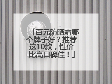 百元防晒霜哪个牌子好？推荐这10款，性价比高口碑佳！