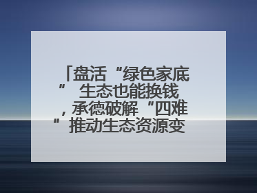 盘活“绿色家底” 生态也能换钱，承德破解“四难”推动生态资源变生态资产