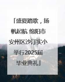 盛夏踏歌，扬帆起航 绵阳市安州区沙汀实小举行2025届毕业典礼