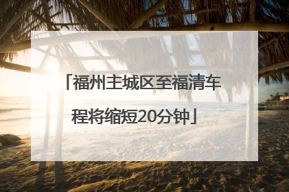 福州主城区至福清车程将缩短20分钟