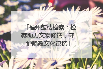 福州鼓楼检察：检察助力文物修缮，守护船政文化记忆