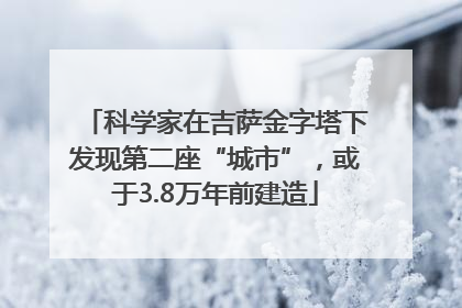 科学家在吉萨金字塔下发现第二座“城市”，或于3.8万年前建造