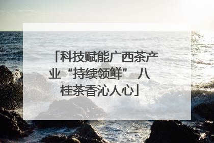 科技赋能广西茶产业“持续领鲜” 八桂茶香沁人心