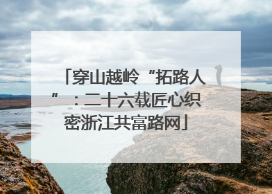 穿山越岭“拓路人”：二十六载匠心织密浙江共富路网