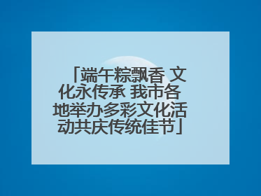 端午粽飘香 文化永传承 我市各地举办多彩文化活动共庆传统佳节