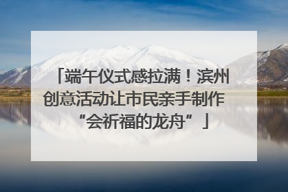 端午仪式感拉满！滨州创意活动让市民亲手制作“会祈福的龙舟”