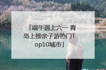 端午遇上六一 青岛上榜亲子游热门Top10城市