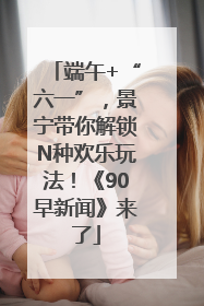 端午+“六一”，景宁带你解锁N种欢乐玩法！《90早新闻》来了