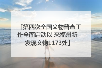 第四次全国文物普查工作全面启动以 来福州新发现文物1173处