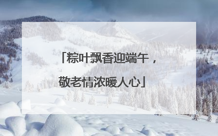 粽叶飘香迎端午，敬老情浓暖人心