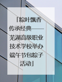 粽叶飘香 传承经典——芜湖高级职业技术学校举办端午节包粽子活动