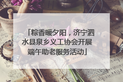 粽香暖夕阳，济宁泗水县泉乡义工协会开展端午助老服务活动