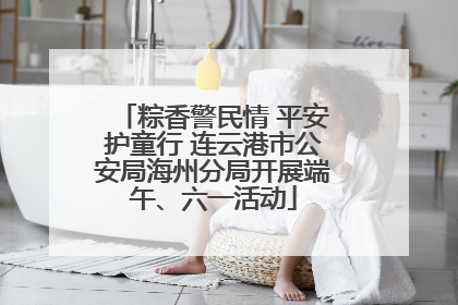 粽香警民情 平安护童行 连云港市公安局海州分局开展端午、六一活动