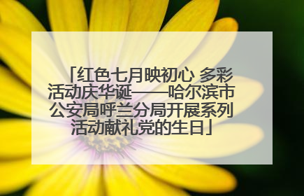 红色七月映初心 多彩活动庆华诞——哈尔滨市公安局呼兰分局开展系列活动献礼党的生日