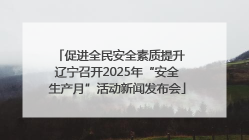 促进全民安全素质提升 辽宁召开2025年“安全生产月”活动新闻发布会