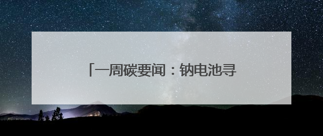 一周碳要闻：钠电池寻路（碳报第148期）