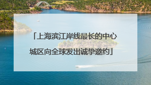 上海滨江岸线最长的中心城区向全球发出诚挚邀约