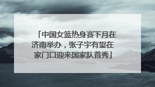 中国女篮热身赛下月在济南举办，张子宇有望在家门口迎来国家队首秀