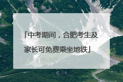 中考期间，合肥考生及家长可免费乘坐地铁
