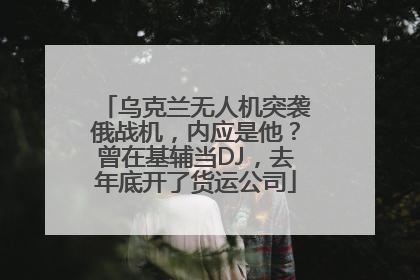乌克兰无人机突袭俄战机，内应是他？曾在基辅当DJ，去年底开了货运公司