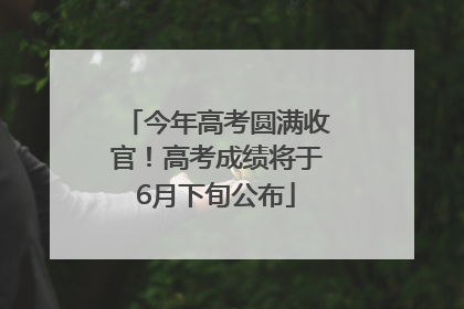 今年高考圆满收官！高考成绩将于6月下旬公布