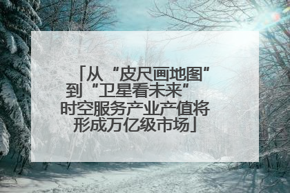 从“皮尺画地图”到“卫星看未来” 时空服务产业产值将形成万亿级市场
