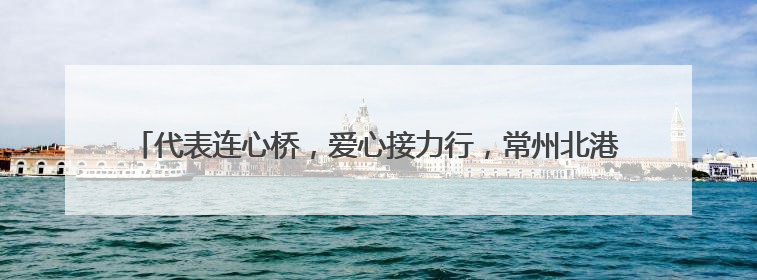 代表连心桥，爱心接力行，常州北港街道人大代表爱心捐助活动再出发