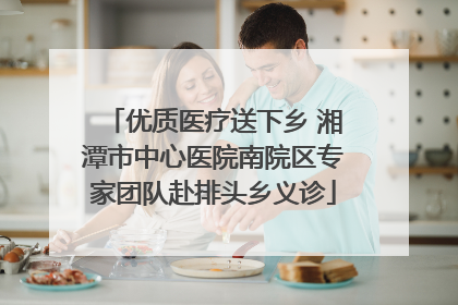 优质医疗送下乡 湘潭市中心医院南院区专家团队赴排头乡义诊