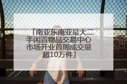 南亚东南亚最大二手闲置物品交易中心市场开业首周成交量超10万件