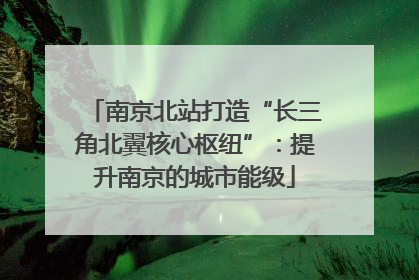 南京北站打造“长三角北翼核心枢纽”：提升南京的城市能级