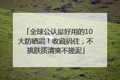 全球公认最好用的10大防晒霜！收藏码住，不挑肤质清爽不搓泥