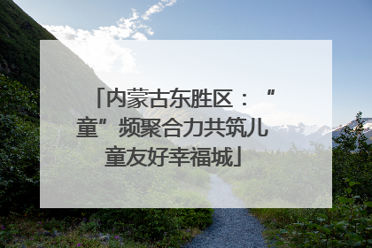 内蒙古东胜区：“童”频聚合力共筑儿童友好幸福城