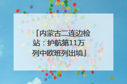 内蒙古二连边检站：护航第11万列中欧班列出境