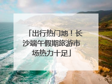 出行热门地！长沙端午假期旅游市场热力十足